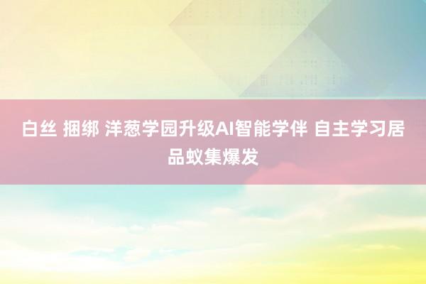 白丝 捆绑 洋葱学园升级AI智能学伴 自主学习居品蚁集爆发