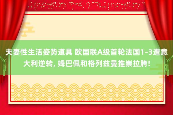 夫妻性生活姿势道具 欧国联A级首轮法国1-3遭意大利逆转， 姆巴佩和格列兹曼推崇拉胯!