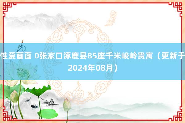 性爱画面 0张家口涿鹿县85座千米峻岭贵寓（更新于2024年08月）