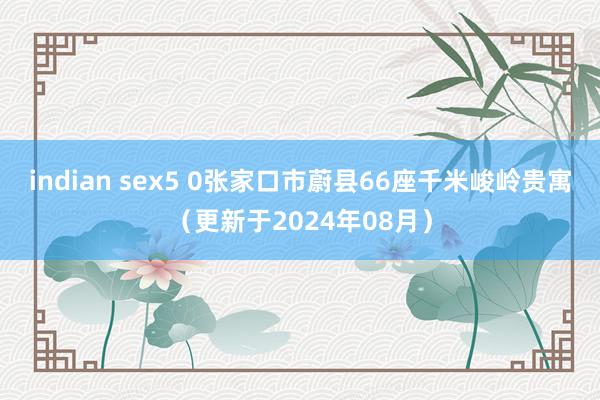 indian sex5 0张家口市蔚县66座千米峻岭贵寓（更新于2024年08月）