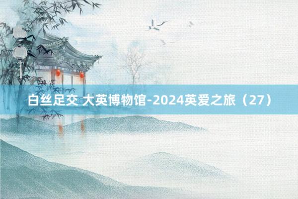 白丝足交 大英博物馆-2024英爱之旅（27）