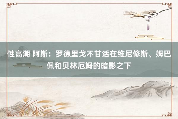 性高潮 阿斯：罗德里戈不甘活在维尼修斯、姆巴佩和贝林厄姆的暗影之下