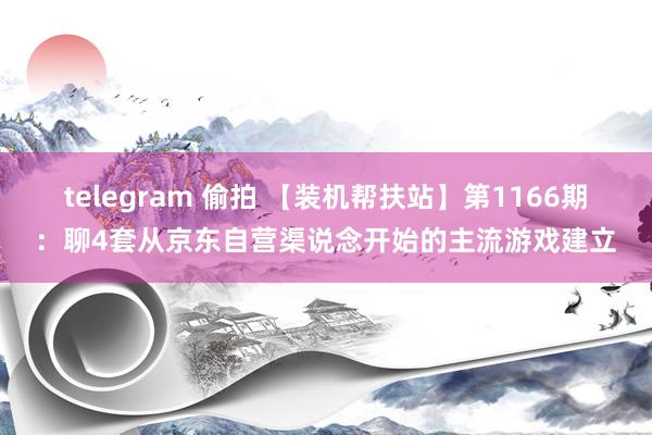 telegram 偷拍 【装机帮扶站】第1166期：聊4套从京东自营渠说念开始的主流游戏建立