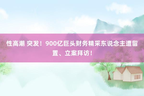 性高潮 突发！900亿巨头财务精采东说念主遭留置、立案拜访！