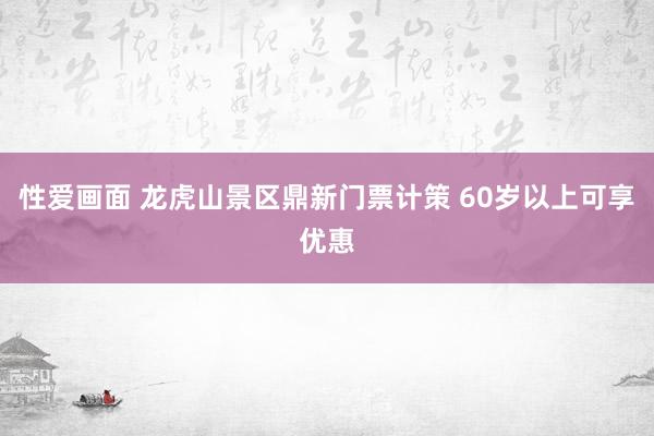 性爱画面 龙虎山景区鼎新门票计策 60岁以上可享优惠