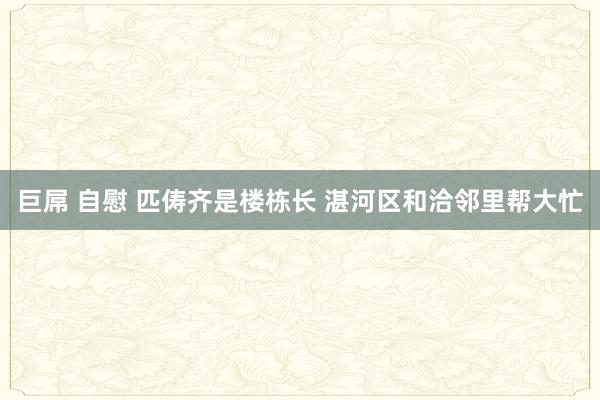 巨屌 自慰 匹俦齐是楼栋长 湛河区和洽邻里帮大忙