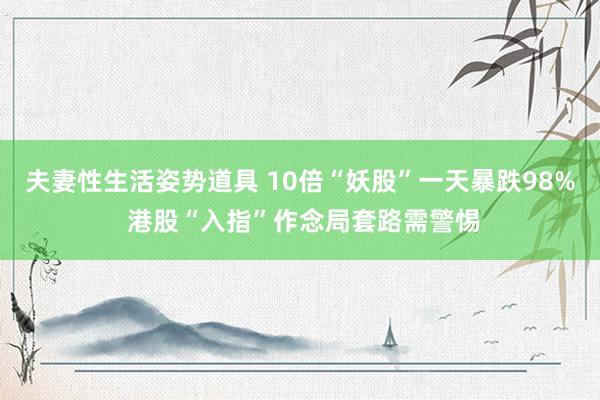 夫妻性生活姿势道具 10倍“妖股”一天暴跌98% 港股“入指”作念局套路需警惕