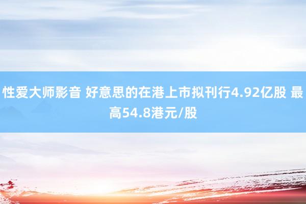 性爱大师影音 好意思的在港上市拟刊行4.92亿股 最高54.8港元/股