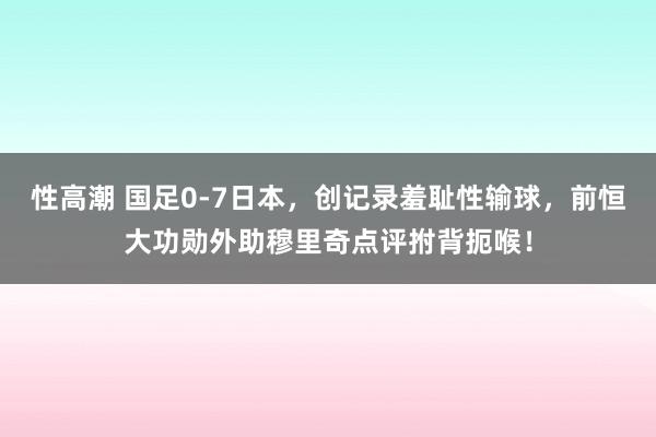 性高潮 国足0-7日本，创记录羞耻性输球，前恒大功勋外助穆里奇点评拊背扼喉！