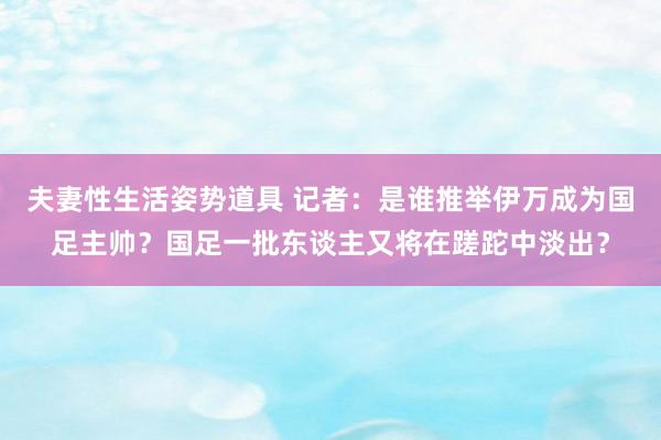 夫妻性生活姿势道具 记者：是谁推举伊万成为国足主帅？国足一批东谈主又将在蹉跎中淡出？