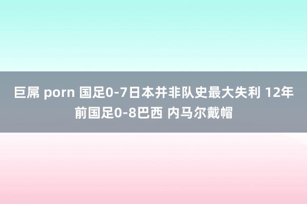 巨屌 porn 国足0-7日本并非队史最大失利 12年前国足0-8巴西 内马尔戴帽