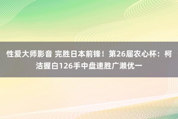 性爱大师影音 完胜日本前锋！第26届农心杯：柯洁握白126手中盘速胜广濑优一