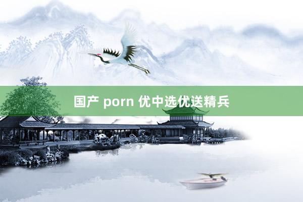 国产 porn 优中选优送精兵