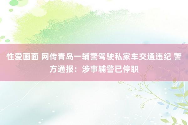 性爱画面 网传青岛一辅警驾驶私家车交通违纪 警方通报：涉事辅警已停职