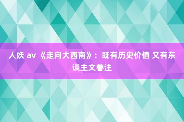 人妖 av 《走向大西南》：既有历史价值 又有东谈主文眷注