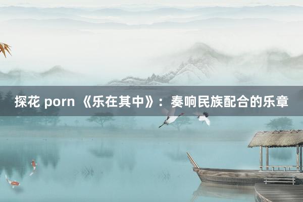 探花 porn 《乐在其中》：奏响民族配合的乐章