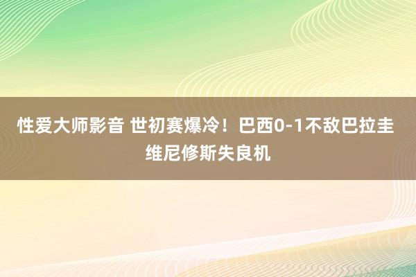 性爱大师影音 世初赛爆冷！巴西0-1不敌巴拉圭 维尼修斯失良机