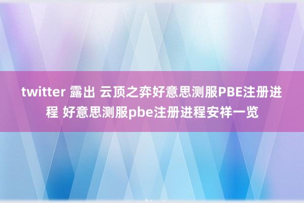 twitter 露出 云顶之弈好意思测服PBE注册进程 好意思测服pbe注册进程安祥一览