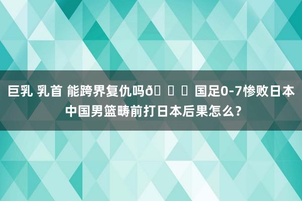 巨乳 乳首 能跨界复仇吗👀国足0-7惨败日本 中国男篮畴前打日本后果怎么？