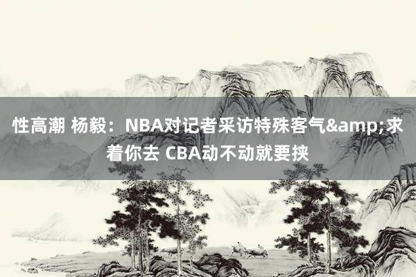 性高潮 杨毅：NBA对记者采访特殊客气&求着你去 CBA动不动就要挟