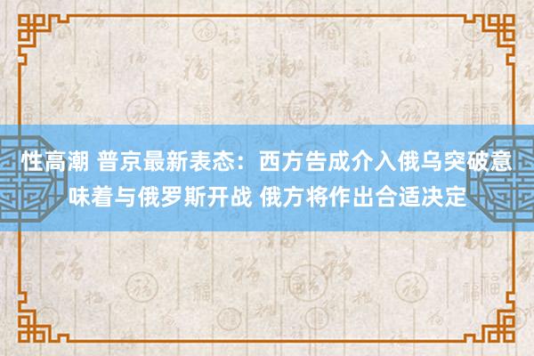 性高潮 普京最新表态：西方告成介入俄乌突破意味着与俄罗斯开战 俄方将作出合适决定