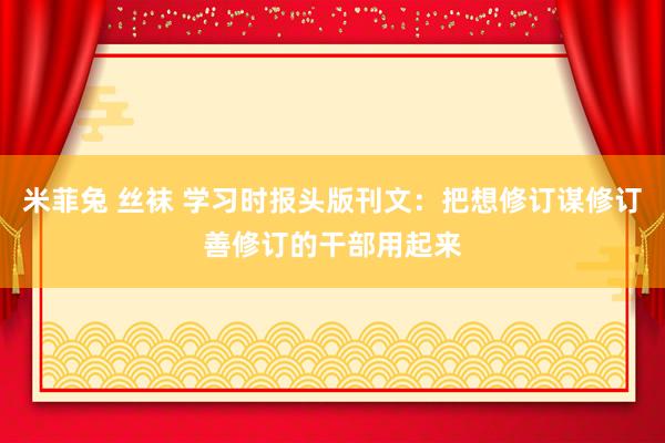 米菲兔 丝袜 学习时报头版刊文：把想修订谋修订善修订的干部用起来