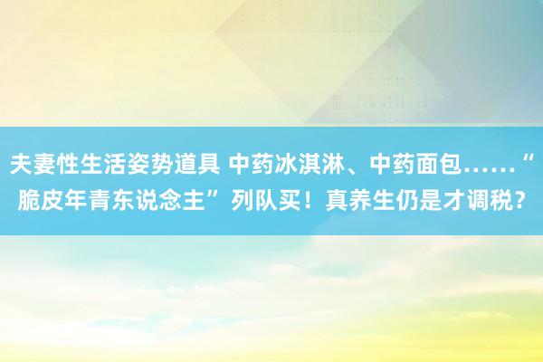 夫妻性生活姿势道具 中药冰淇淋、中药面包……“脆皮年青东说念主” 列队买！真养生仍是才调税？