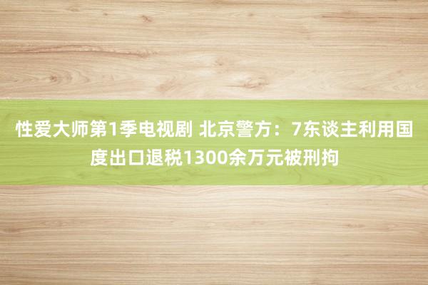 性爱大师第1季电视剧 北京警方：7东谈主利用国度出口退税1300余万元被刑拘