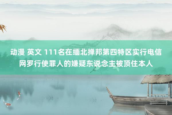 动漫 英文 111名在缅北掸邦第四特区实行电信网罗行使罪人的嫌疑东说念主被顶住本人