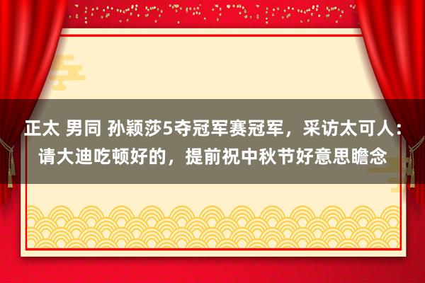 正太 男同 孙颖莎5夺冠军赛冠军，采访太可人：请大迪吃顿好的，提前祝中秋节好意思瞻念