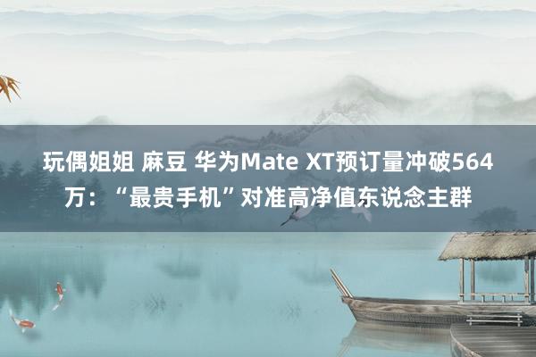 玩偶姐姐 麻豆 华为Mate XT预订量冲破564万：“最贵手机”对准高净值东说念主群