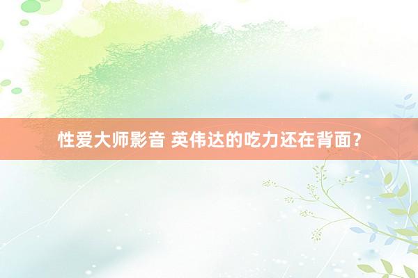 性爱大师影音 英伟达的吃力还在背面？