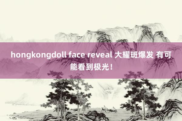 hongkongdoll face reveal 大耀斑爆发 有可能看到极光！