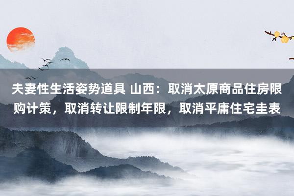 夫妻性生活姿势道具 山西：取消太原商品住房限购计策，取消转让限制年限，取消平庸住宅圭表