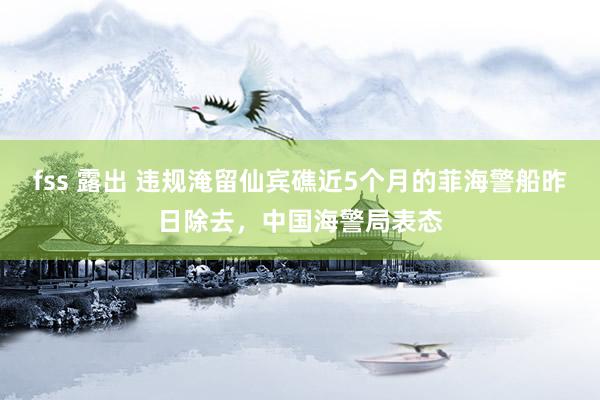 fss 露出 违规淹留仙宾礁近5个月的菲海警船昨日除去，中国海警局表态