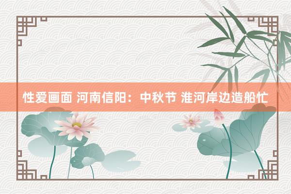 性爱画面 河南信阳：中秋节 淮河岸边造船忙