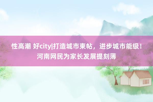 性高潮 好city|打造城市柬帖，进步城市能级！河南网民为家长发展提刻薄