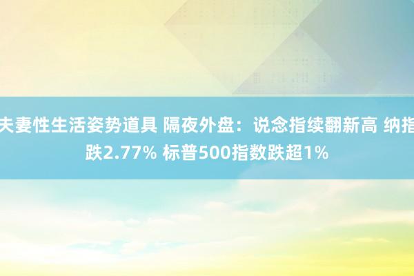 夫妻性生活姿势道具 隔夜外盘：说念指续翻新高 纳指跌2.77% 标普500指数跌超1%