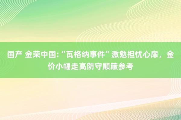 国产 金荣中国:“瓦格纳事件”激勉担忧心扉，金价小幅走高防守颠簸参考