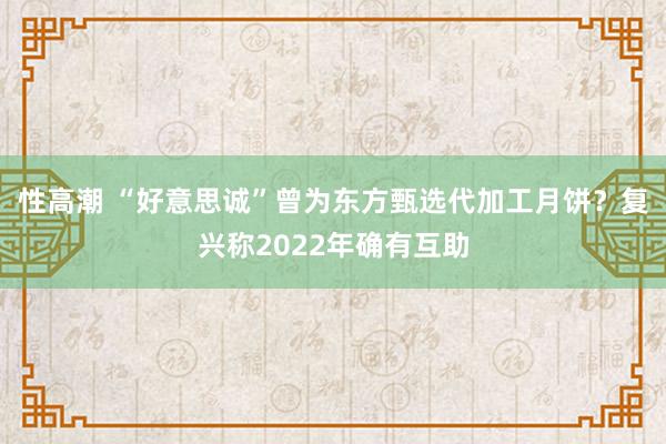 性高潮 “好意思诚”曾为东方甄选代加工月饼？复兴称2022年确有互助