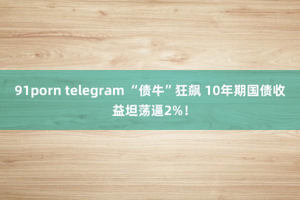 91porn telegram “债牛”狂飙 10年期国债收益坦荡逼2%！