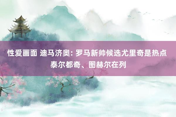 性爱画面 迪马济奥: 罗马新帅候选尤里奇是热点 泰尔都奇、图赫尔在列