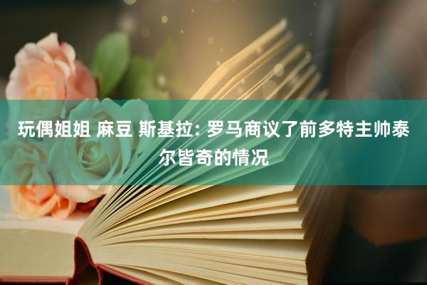 玩偶姐姐 麻豆 斯基拉: 罗马商议了前多特主帅泰尔皆奇的情况