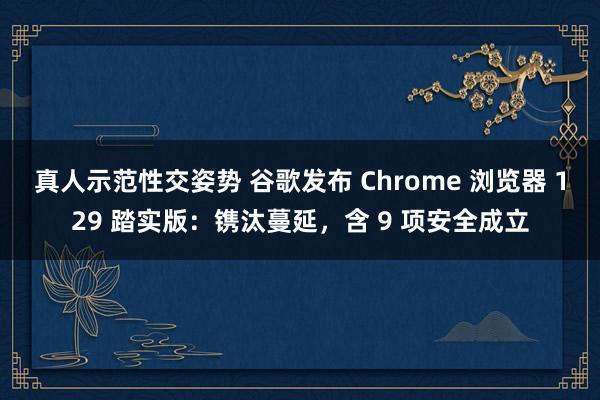 真人示范性交姿势 谷歌发布 Chrome 浏览器 129 踏实版：镌汰蔓延，含 9 项安全成立