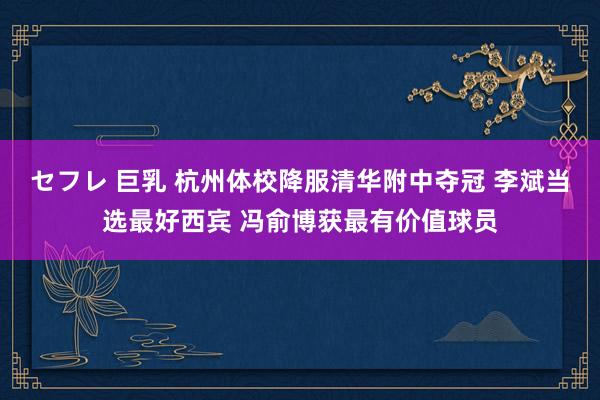 セフレ 巨乳 杭州体校降服清华附中夺冠 李斌当选最好西宾 冯俞博获最有价值球员