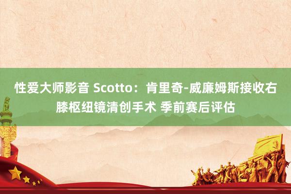 性爱大师影音 Scotto：肯里奇-威廉姆斯接收右膝枢纽镜清创手术 季前赛后评估