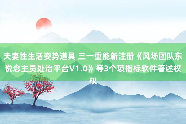 夫妻性生活姿势道具 三一重能新注册《风场团队东说念主员处治平台V1.0》等3个项指标软件著述权