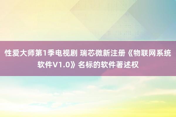 性爱大师第1季电视剧 瑞芯微新注册《物联网系统软件V1.0》名标的软件著述权