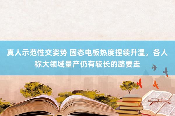 真人示范性交姿势 固态电板热度捏续升温，各人称大领域量产仍有较长的路要走