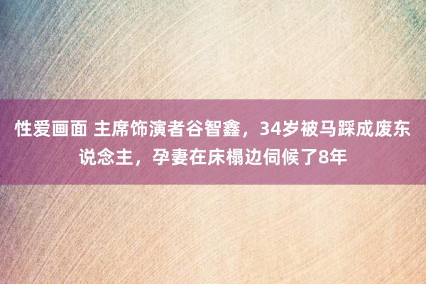 性爱画面 主席饰演者谷智鑫，34岁被马踩成废东说念主，孕妻在床榻边伺候了8年